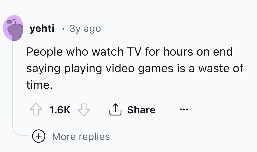 number - yehti 3y ago People who watch Tv for hours on end saying playing video games is a waste of time. More replies